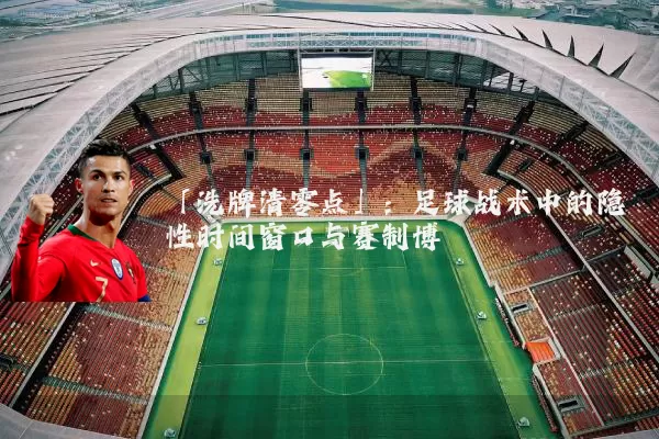 「洗牌清零点」：足球战术中的隐性时间窗口与赛制博弈